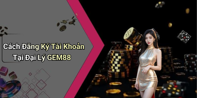 Cách Đăng Ký Tài Khoản Tại Đại Lý GEM88