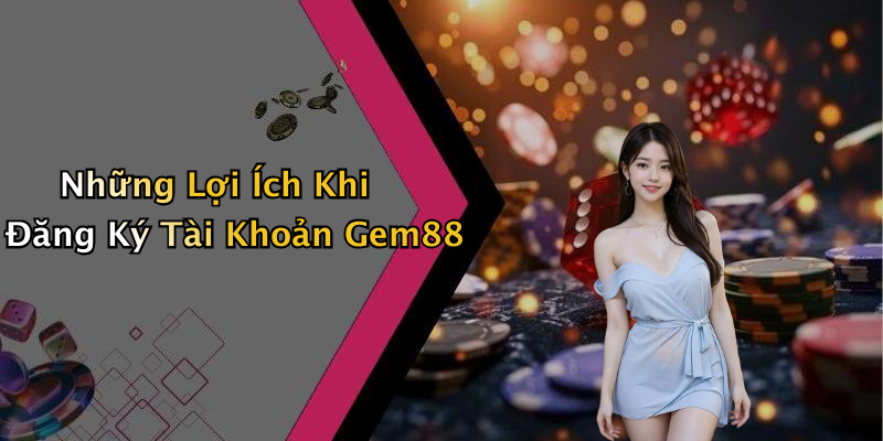 Những Lợi Ích Khi Đăng Ký Tài Khoản Gem88