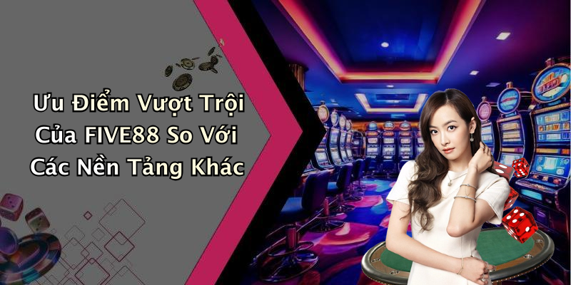 Ưu Điểm Vượt Trội Của FIVE88 So Với Các Nền Tảng Khác