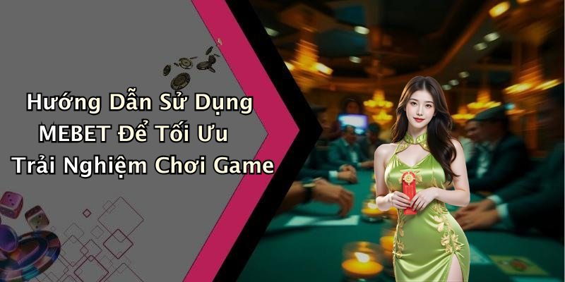 Hướng Dẫn Sử Dụng MEBET Để Tối Ưu Trải Nghiệm Chơi Game