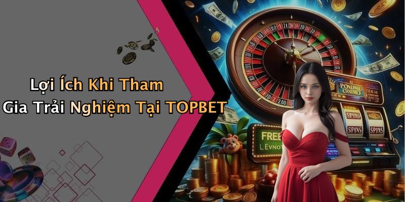 Lợi Ích Khi Tham Gia Trải Nghiệm Tại TOPBET