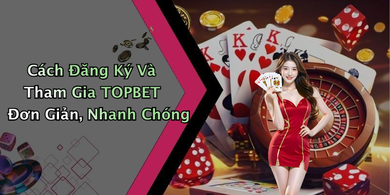 Cách Đăng Ký Và Tham Gia TOPBET Đơn Giản, Nhanh Chóng