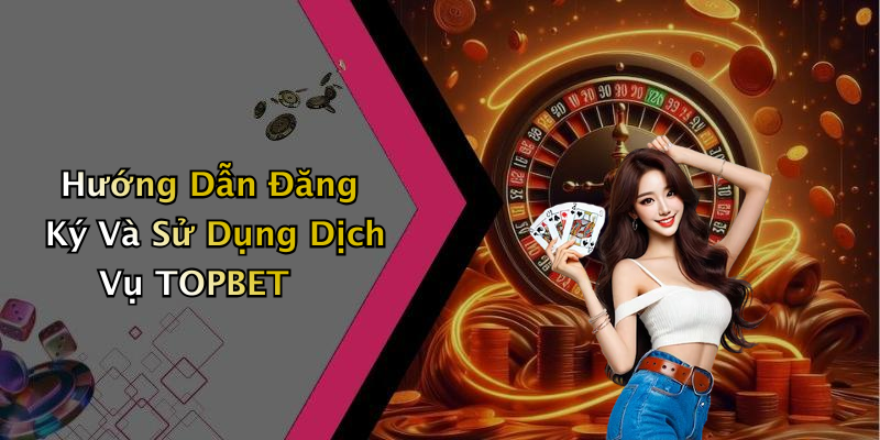 Hướng Dẫn Đăng Ký Và Sử Dụng Dịch Vụ TOPBET