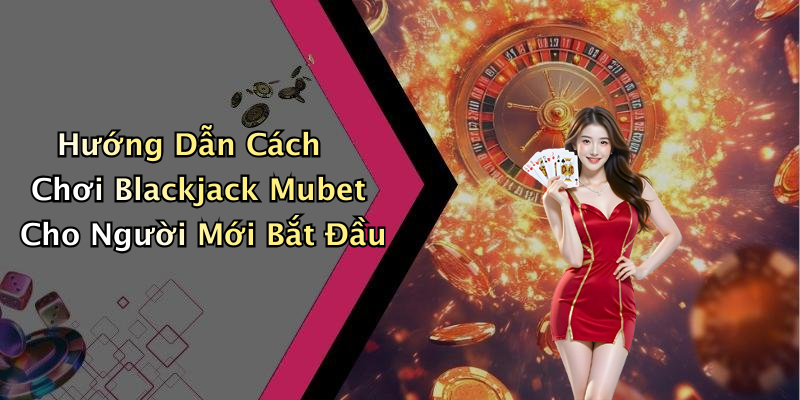 Hướng Dẫn Cách Chơi Blackjack Mubet Cho Người Mới Bắt Đầu
