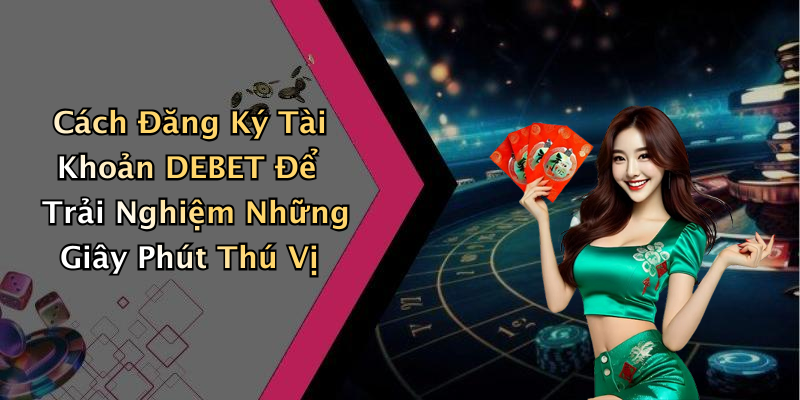 Cách Đăng Ký Tài Khoản DEBET Để Trải Nghiệm Những Giây Phút Thú Vị