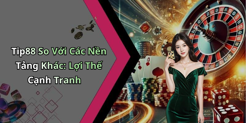 Tip88 So Với Các Nền Tảng Khác: Lợi Thế Cạnh Tranh