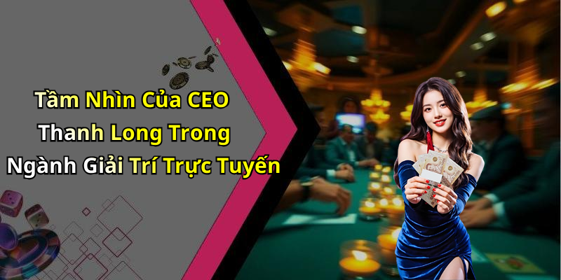 Tầm Nhìn Của CEO Thanh Long Trong Ngành Giải Trí Trực Tuyến