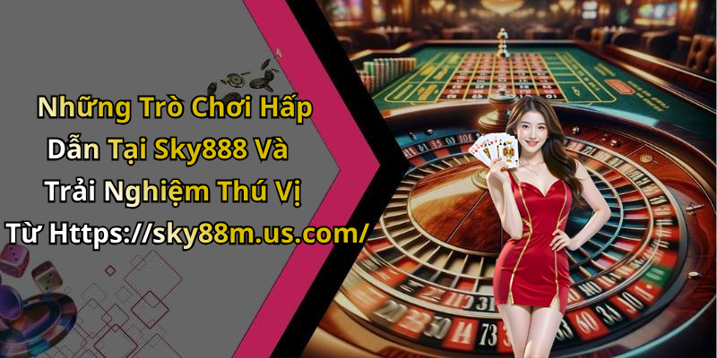 Những Trò Chơi Hấp Dẫn Tại Sky888 Và Trải Nghiệm Thú Vị Từ Https://sky88m.us.com/