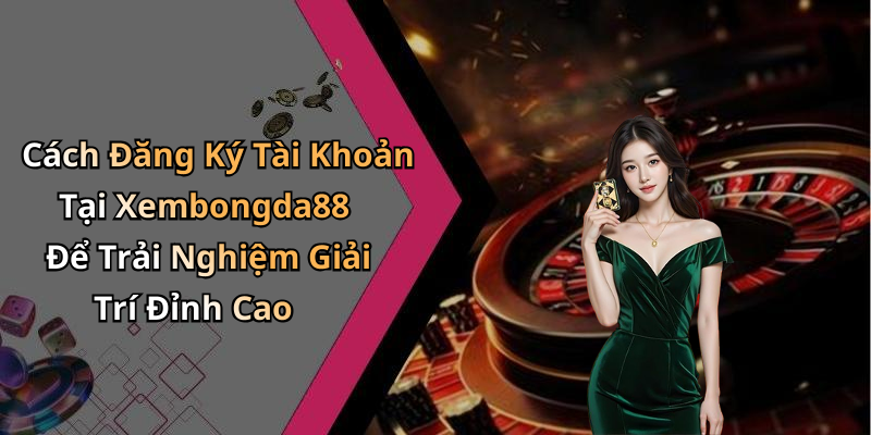 Cách Đăng Ký Tài Khoản Tại Xembongda88 Để Trải Nghiệm Giải Trí Đỉnh Cao