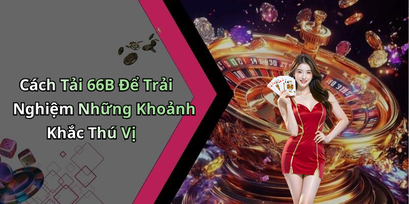 Cách Tải 66B Để Trải Nghiệm Những Khoảnh Khắc Thú Vị
