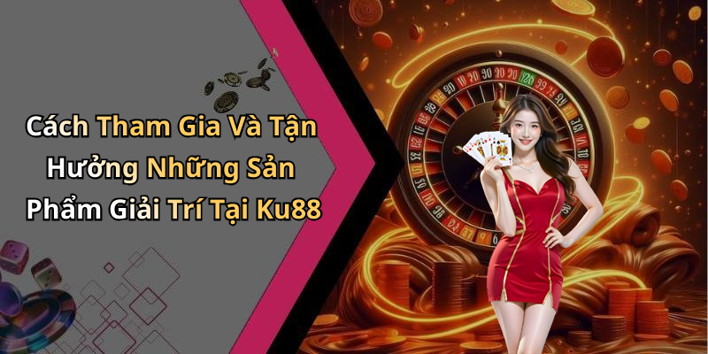 Cách Tham Gia Và Tận Hưởng Những Sản Phẩm Giải Trí Tại Ku88