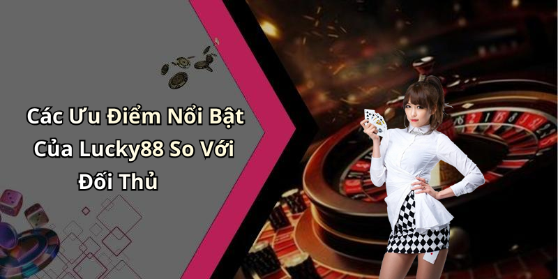 Các Ưu Điểm Nổi Bật Của Lucky88 So Với Đối Thủ