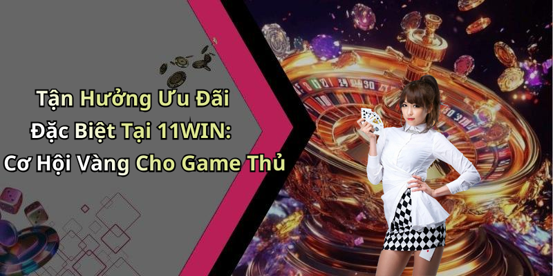 Tận Hưởng Ưu Đãi Đặc Biệt Tại 11WIN: Cơ Hội Vàng Cho Game Thủ