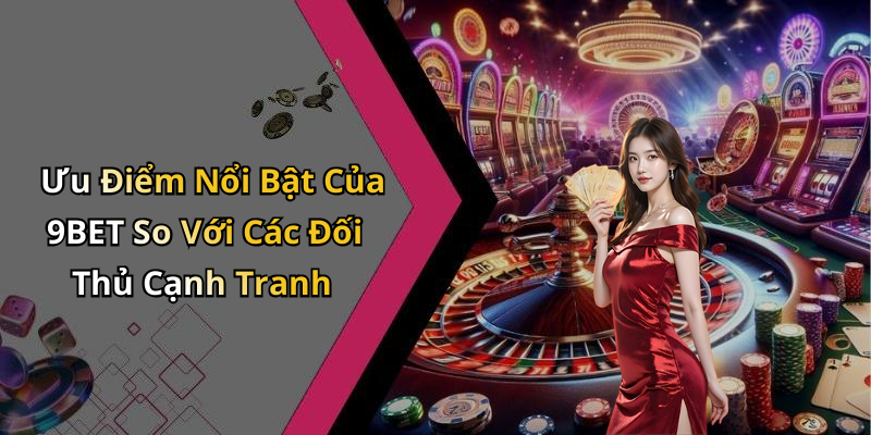 Ưu Điểm Nổi Bật Của 9BET So Với Các Đối Thủ Cạnh Tranh