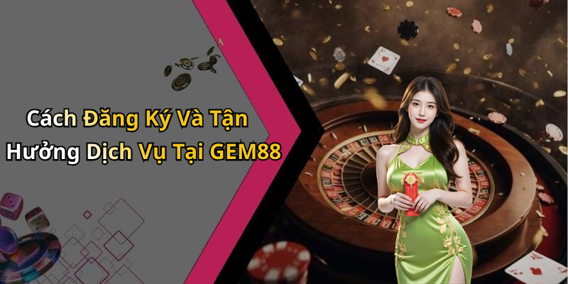 Cách Đăng Ký Và Tận Hưởng Dịch Vụ Tại GEM88