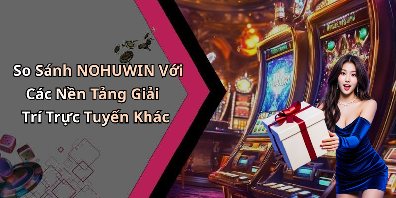 So Sánh NOHUWIN Với Các Nền Tảng Giải Trí Trực Tuyến Khác