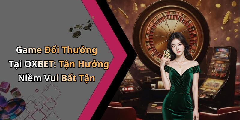 Game Đổi Thưởng Tại OXBET: Tận Hưởng Niềm Vui Bất Tận