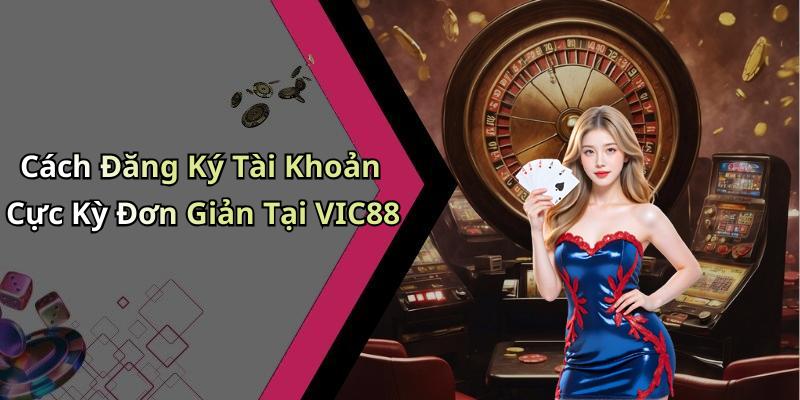 Cách Đăng Ký Tài Khoản Cực Kỳ Đơn Giản Tại VIC88