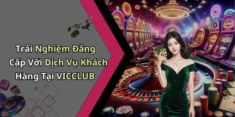 Trải Nghiệm Đẳng Cấp Với Dịch Vụ Khách Hàng Tại VICCLUB