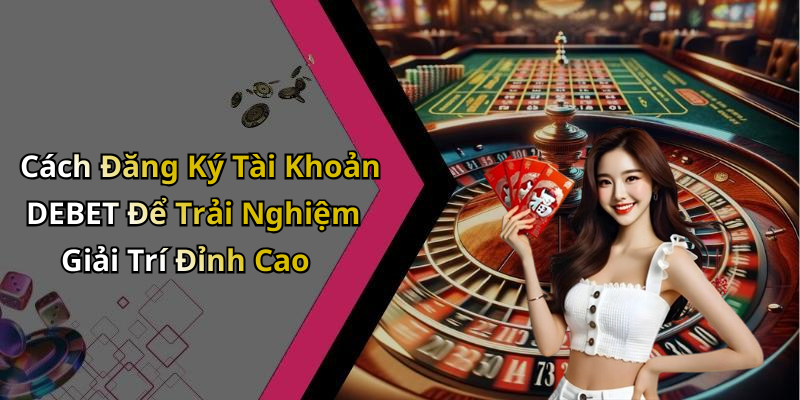 Cách Đăng Ký Tài Khoản DEBET Để Trải Nghiệm Giải Trí Đỉnh Cao