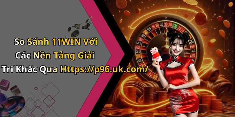So Sánh 11WIN Với Các Nền Tảng Giải Trí Khác Qua Https://p96.uk.com/