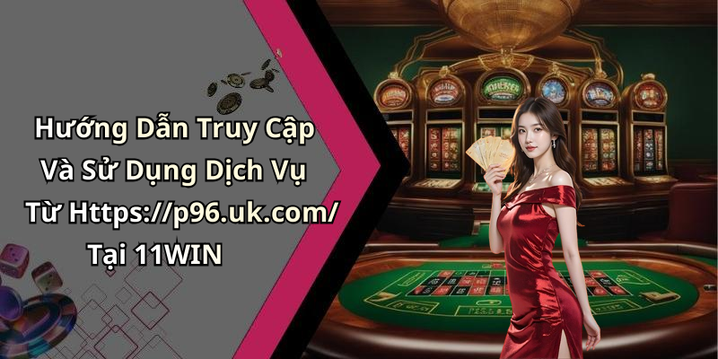 Hướng Dẫn Truy Cập Và Sử Dụng Dịch Vụ Từ Https://p96.uk.com/ Tại 11WIN
