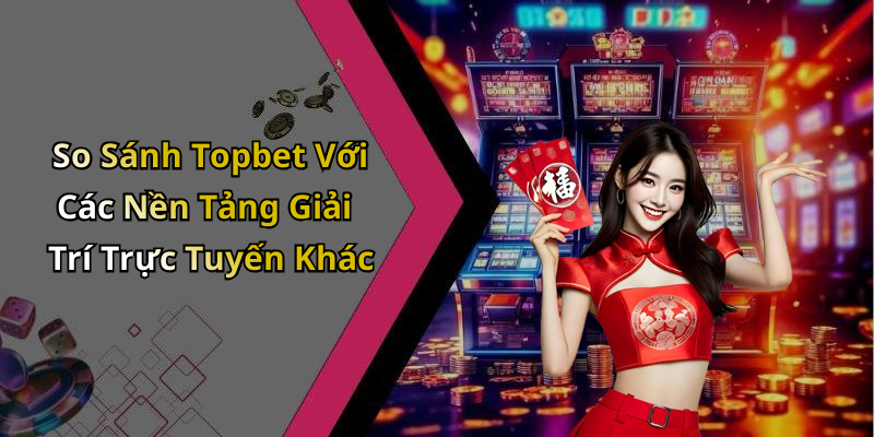 So Sánh Topbet Với Các Nền Tảng Giải Trí Trực Tuyến Khác