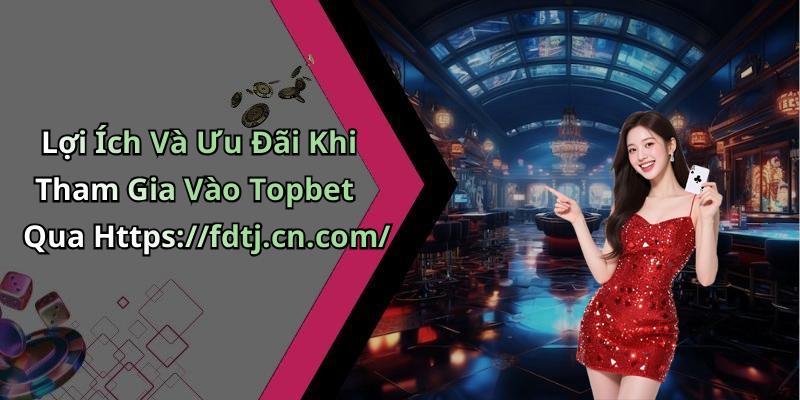 Lợi Ích Và Ưu Đãi Khi Tham Gia Vào Topbet Qua Https://fdtj.cn.com/