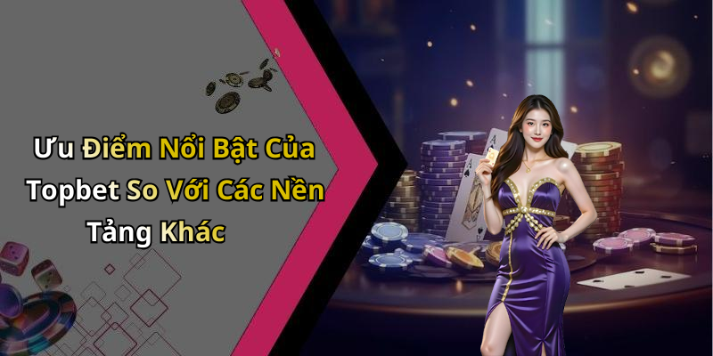 Ưu Điểm Nổi Bật Của Topbet So Với Các Nền Tảng Khác