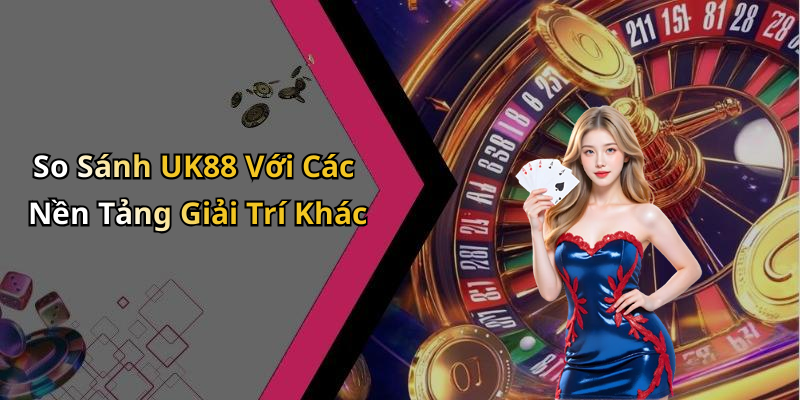 So Sánh UK88 Với Các Nền Tảng Giải Trí Khác