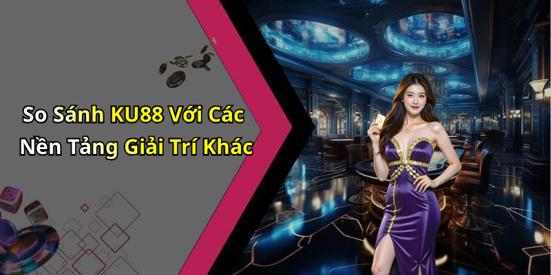 So Sánh KU88 Với Các Nền Tảng Giải Trí Khác