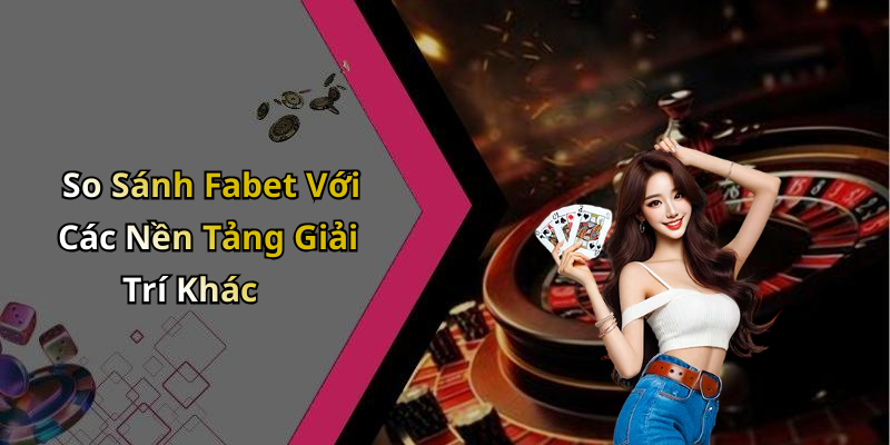 So Sánh Fabet Với Các Nền Tảng Giải Trí Khác