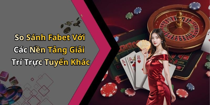 So Sánh Fabet Với Các Nền Tảng Giải Trí Trực Tuyến Khác