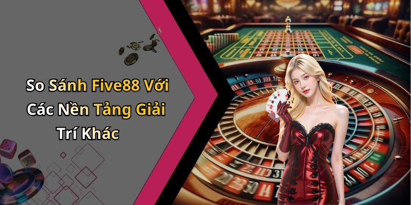 So Sánh Five88 Với Các Nền Tảng Giải Trí Khác