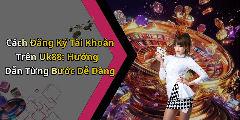 Cách Đăng Ký Tài Khoản Trên Uk88: Hướng Dẫn Từng Bước Dễ Dàng