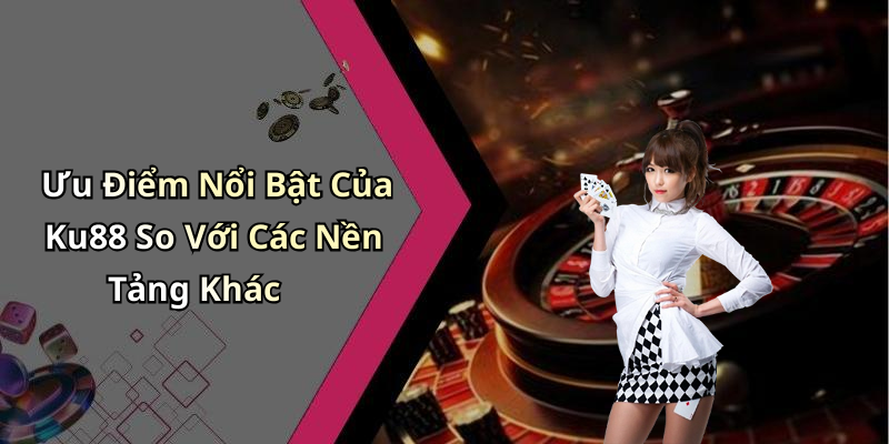 Ưu Điểm Nổi Bật Của Ku88 So Với Các Nền Tảng Khác