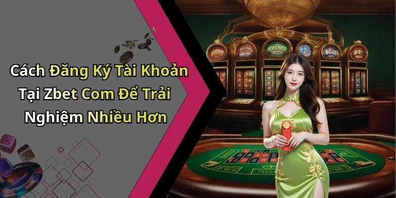 Cách Đăng Ký Tài Khoản Tại Zbet Com Để Trải Nghiệm Nhiều Hơn