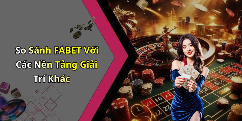 So Sánh FABET Với Các Nền Tảng Giải Trí Khác