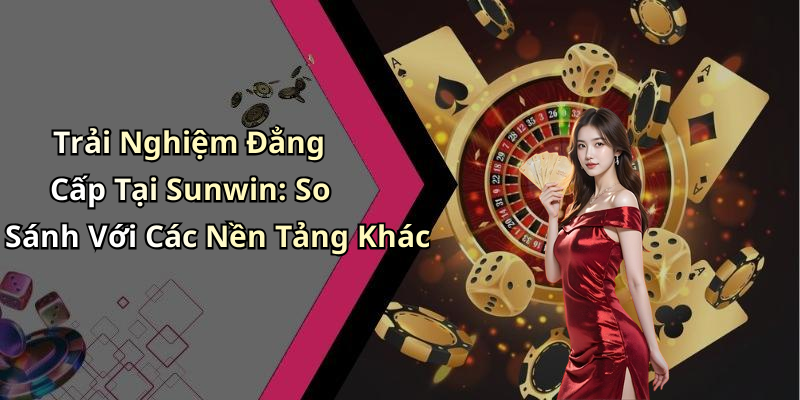 Trải Nghiệm Đẳng Cấp Tại Sunwin: So Sánh Với Các Nền Tảng Khác