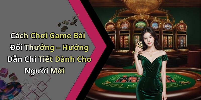 Cách Chơi Game Bài Đổi Thưởng – Hướng Dẫn Chi Tiết Dành Cho Người Mới