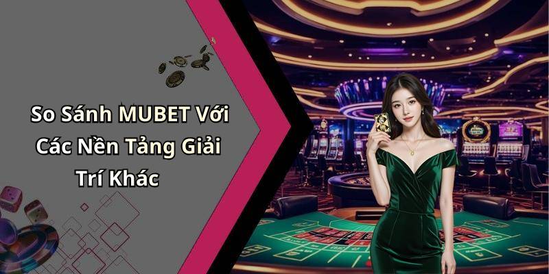 So Sánh MUBET Với Các Nền Tảng Giải Trí Khác