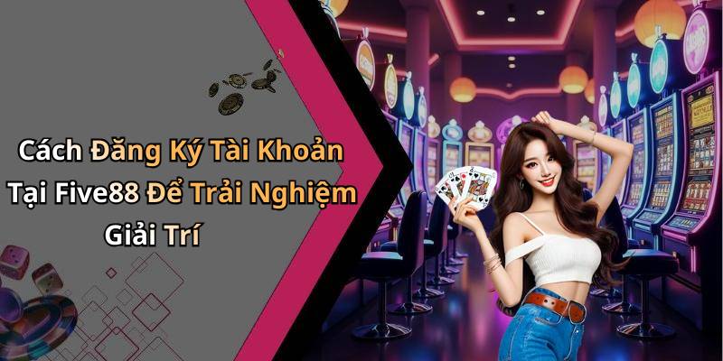 Cách Đăng Ký Tài Khoản Tại Five88 Để Trải Nghiệm Giải Trí