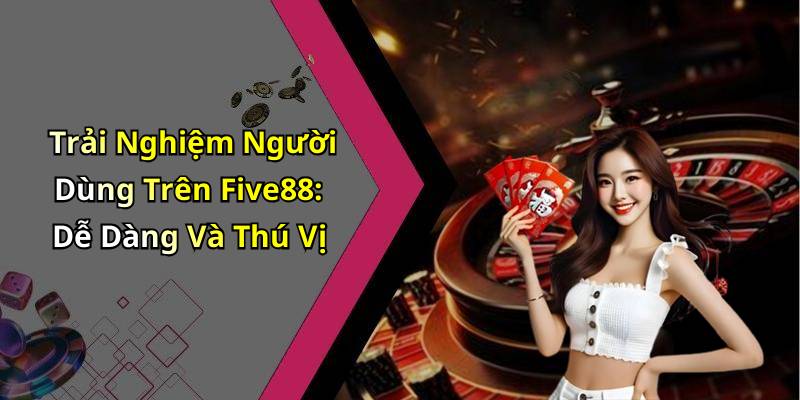 Trải Nghiệm Người Dùng Trên Five88: Dễ Dàng Và Thú Vị
