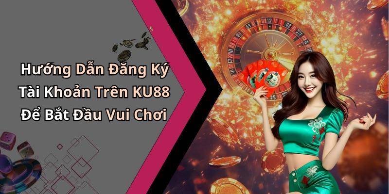 Hướng Dẫn Đăng Ký Tài Khoản Trên KU88 Để Bắt Đầu Vui Chơi