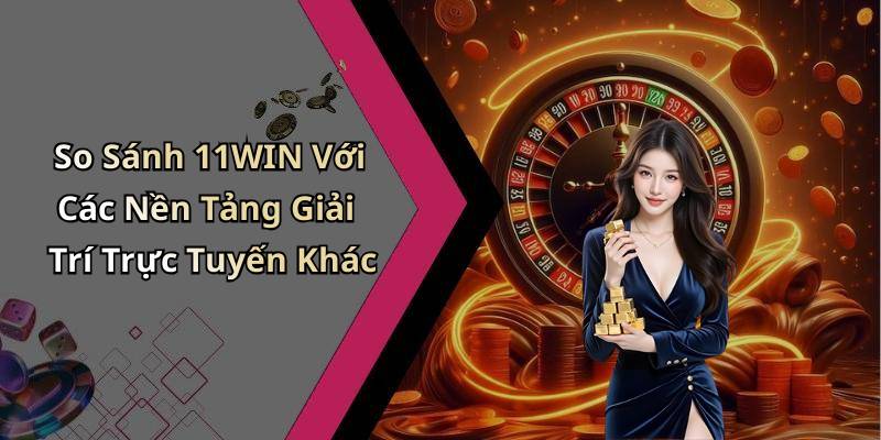 So Sánh 11WIN Với Các Nền Tảng Giải Trí Trực Tuyến Khác