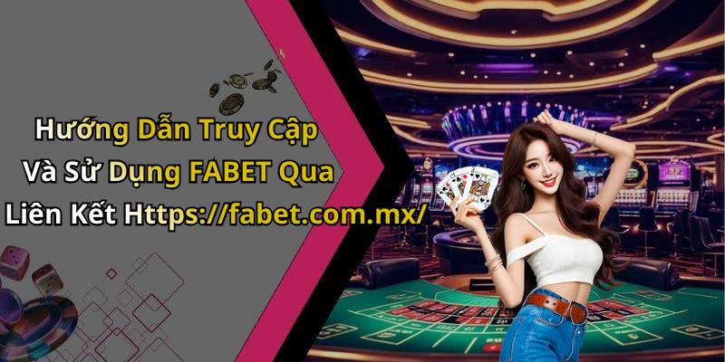 Hướng Dẫn Truy Cập Và Sử Dụng FABET Qua Liên Kết Https://fabet.com.mx/