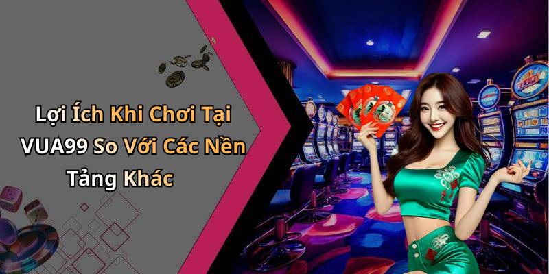 Lợi Ích Khi Chơi Tại VUA99 So Với Các Nền Tảng Khác