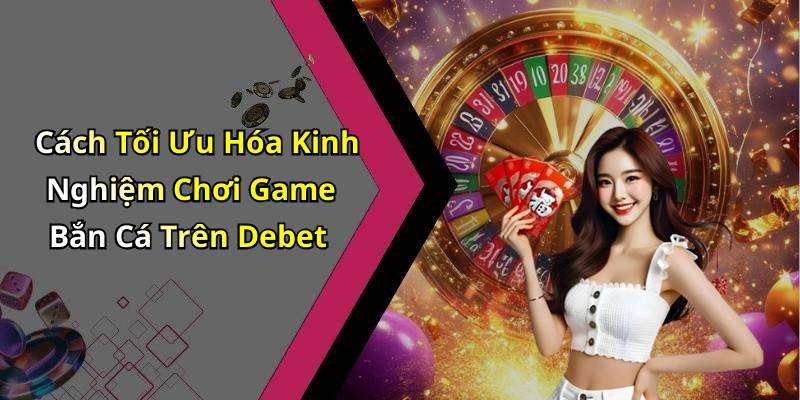 Cách Tối Ưu Hóa Kinh Nghiệm Chơi Game Bắn Cá Trên Debet
