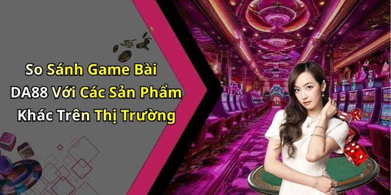 So Sánh Game Bài DA88 Với Các Sản Phẩm Khác Trên Thị Trường