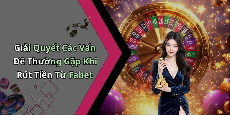 Giải Quyết Các Vấn Đề Thường Gặp Khi Rút Tiền Từ Fabet
